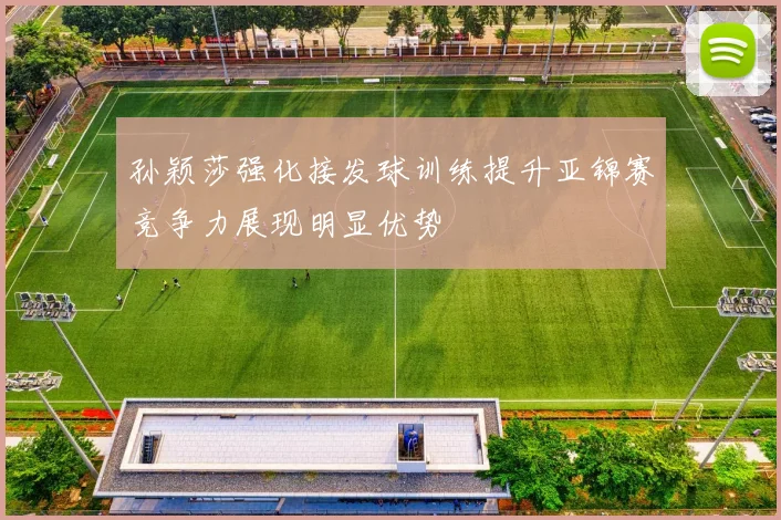 孙颖莎强化接发球训练提升亚锦赛竞争力展现明显优势