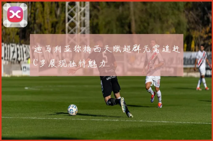 迪马利亚称梅西天赋超群无需追赶C罗展现独特魅力