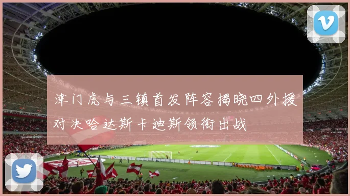 津门虎与三镇首发阵容揭晓四外援对决哈达斯卡迪斯领衔出战
