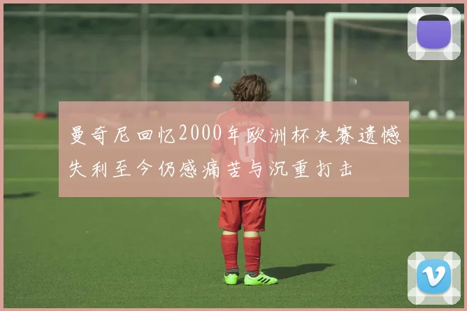 曼奇尼回忆2000年欧洲杯决赛遗憾失利至今仍感痛苦与沉重打击