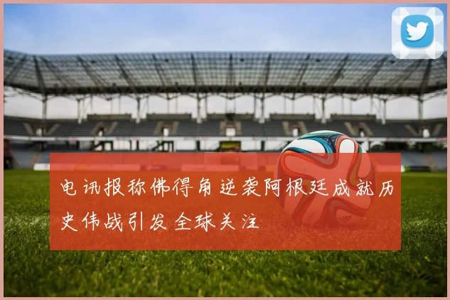 电讯报称佛得角逆袭阿根廷成就历史伟战引发全球关注