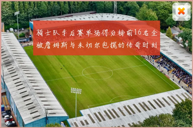 骑士队季后赛单场得分榜前16名全被詹姆斯与米切尔包揽的传奇时刻